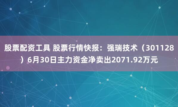 股票配资工具 股票行情快报：强瑞技术（301128）6月30日主力资金净卖出2071.92万元