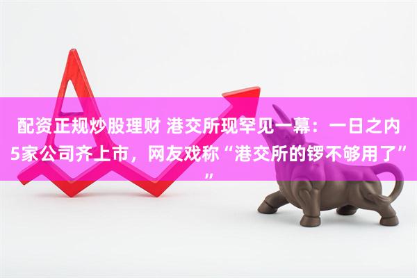 配资正规炒股理财 港交所现罕见一幕：一日之内5家公司齐上市，网友戏称“港交所的锣不够用了”