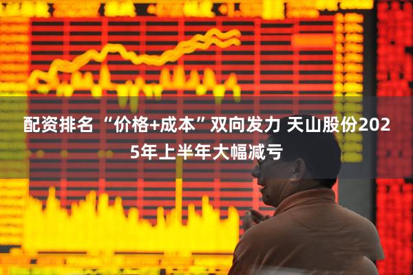 配资排名 “价格+成本”双向发力 天山股份2025年上半年大幅减亏