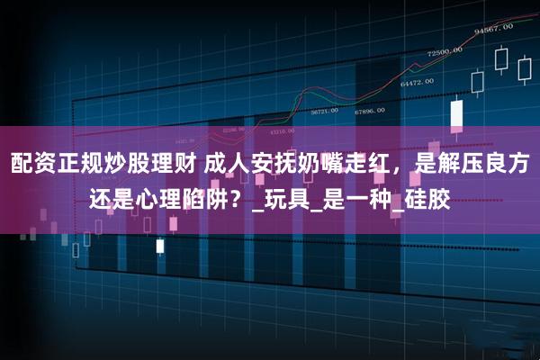 配资正规炒股理财 成人安抚奶嘴走红，是解压良方还是心理陷阱？_玩具_是一种_硅胶