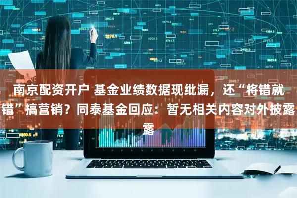南京配资开户 基金业绩数据现纰漏，还“将错就错”搞营销？同泰基金回应：暂无相关内容对外披露