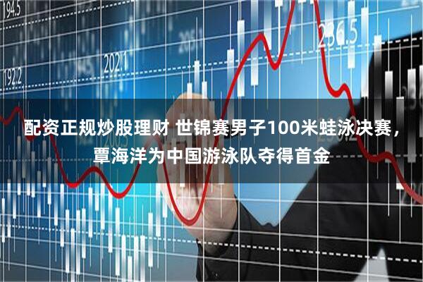 配资正规炒股理财 世锦赛男子100米蛙泳决赛，覃海洋为中国游泳队夺得首金