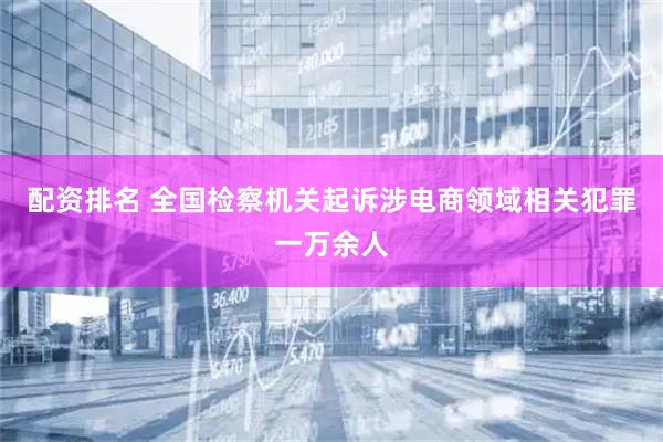 配资排名 全国检察机关起诉涉电商领域相关犯罪一万余人