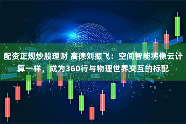 配资正规炒股理财 高德刘振飞：空间智能将像云计算一样，成为360行与物理世界交互的标配