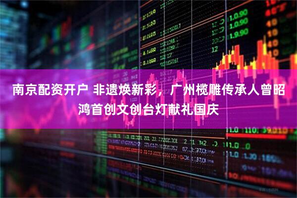 南京配资开户 非遗焕新彩，广州榄雕传承人曾昭鸿首创文创台灯献礼国庆