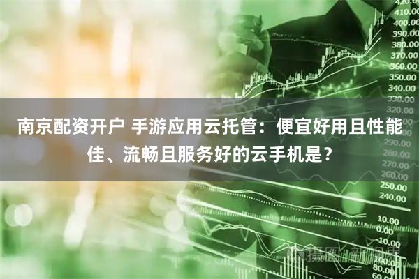 南京配资开户 手游应用云托管：便宜好用且性能佳、流畅且服务好的云手机是？
