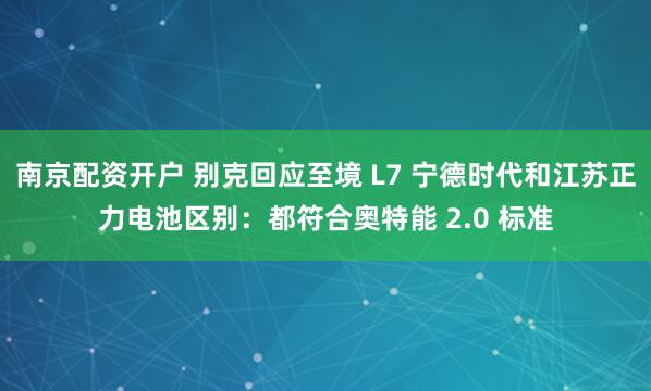南京配资开户 别克回应至境 L7 宁德时代和江苏正力电池区别：都符合奥特能 2.0 标准