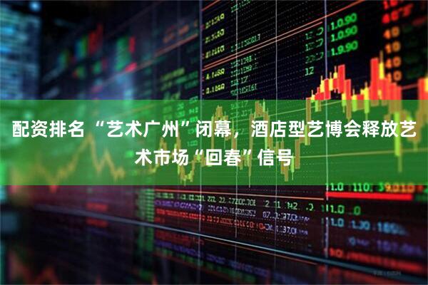 配资排名 “艺术广州”闭幕，酒店型艺博会释放艺术市场“回春”信号