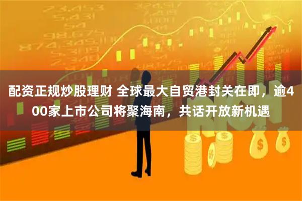 配资正规炒股理财 全球最大自贸港封关在即，逾400家上市公司将聚海南，共话开放新机遇