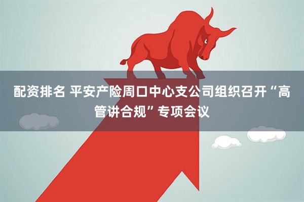 配资排名 平安产险周口中心支公司组织召开“高管讲合规”专项会议