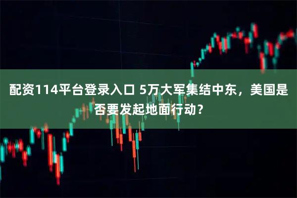 配资114平台登录入口 5万大军集结中东,美国是否要发起地面行动?