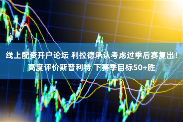 线上配资开户论坛 利拉德承认考虑过季后赛复出！高度评价斯普利特 下赛季目标50+胜