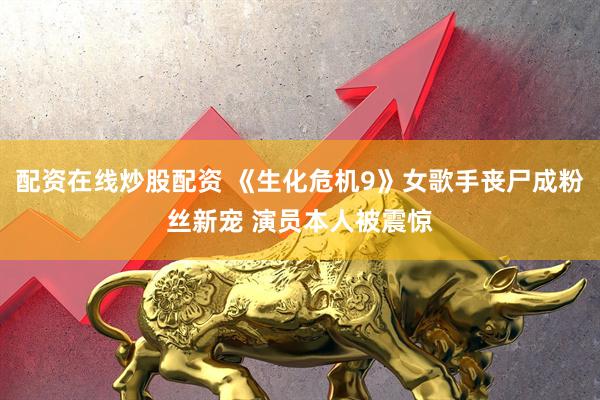 配资在线炒股配资 《生化危机9》女歌手丧尸成粉丝新宠 演员本人被震惊