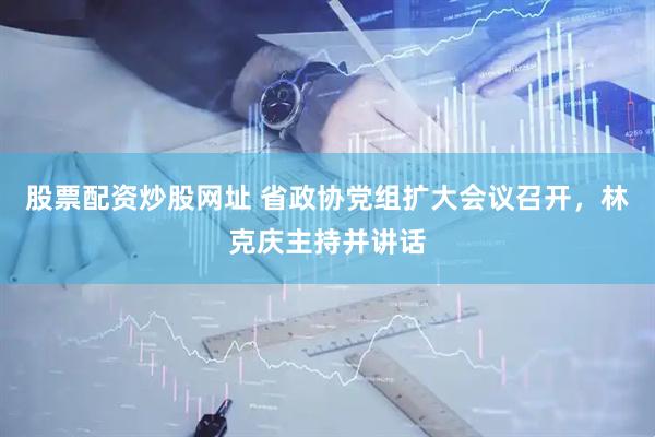 股票配资炒股网址 省政协党组扩大会议召开，林克庆主持并讲话