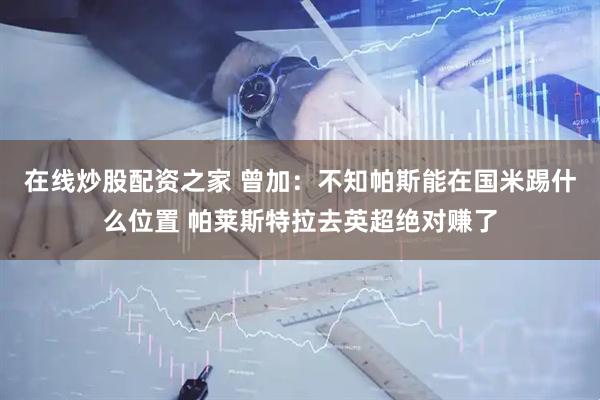 在线炒股配资之家 曾加：不知帕斯能在国米踢什么位置 帕莱斯特拉去英超绝对赚了