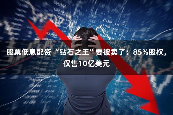 股票低息配资 “钻石之王”要被卖了：85%股权，仅售10亿美元