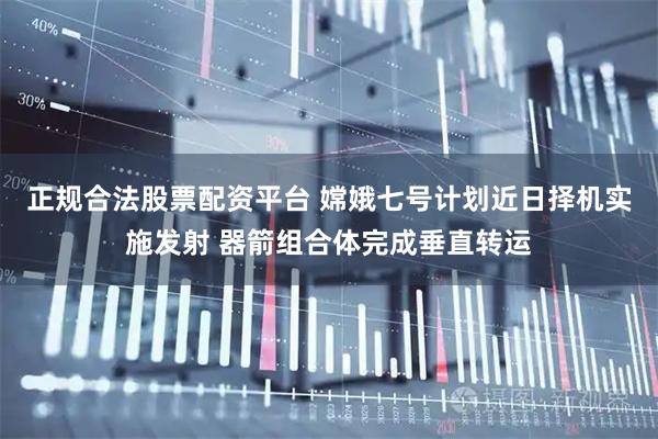 正规合法股票配资平台 嫦娥七号计划近日择机实施发射 器箭组合体完成垂直转运