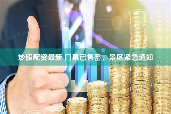 炒股配资最新 门票已售罄，景区紧急通知
